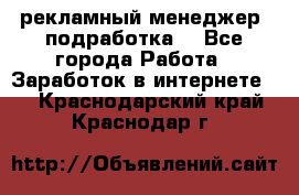 рекламный менеджер (подработка) - Все города Работа » Заработок в интернете   . Краснодарский край,Краснодар г.